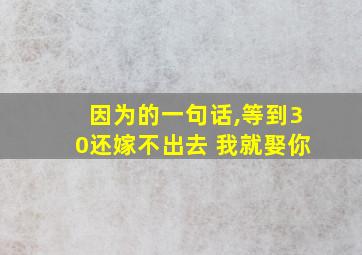 因为的一句话,等到30还嫁不出去 我就娶你